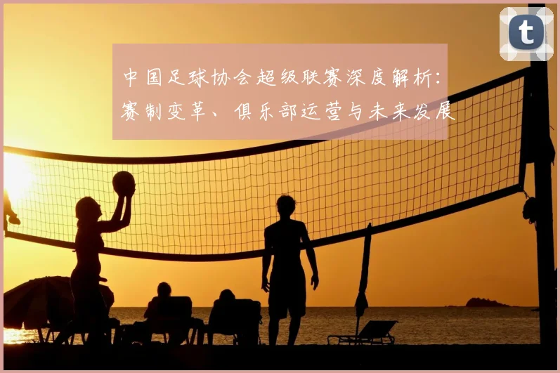 中国足球协会超级联赛深度解析:赛制变革、俱乐部运营与未来发展趋势全透视