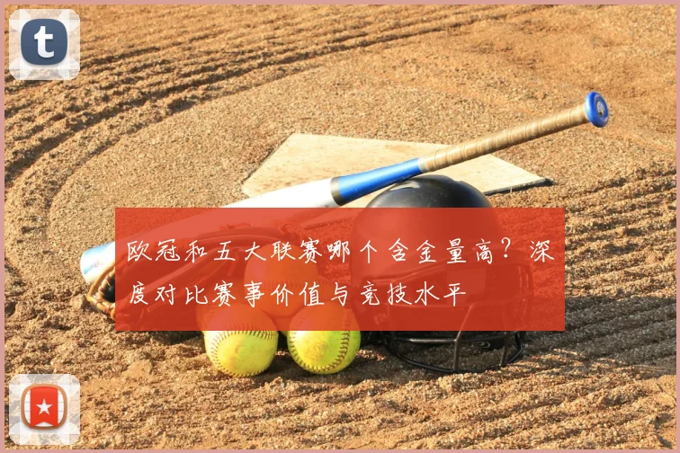 欧冠和五大联赛哪个含金量高?深度对比赛事价值与竞技水平
