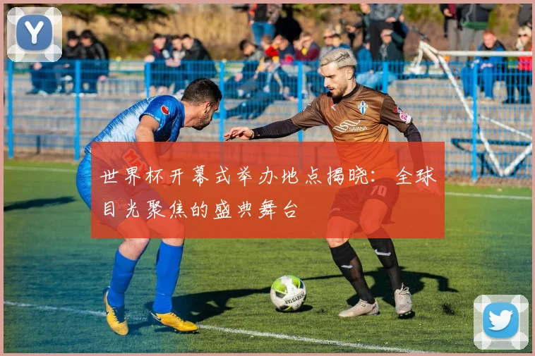 世界杯开幕式举办地点揭晓：全球目光聚焦的盛典舞台