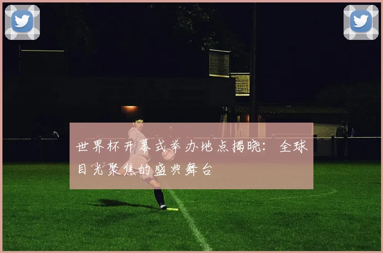 世界杯开幕式举办地点揭晓:全球目光聚焦的盛典舞台