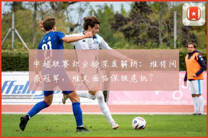 中超联赛积分榜深度解析：谁将问鼎冠军，谁又面临保级危机？